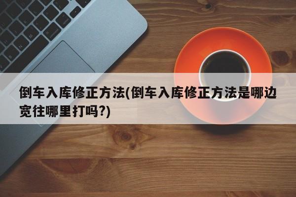 倒车入库修正方法(倒车入库修正方法是哪边宽往哪里打吗?)