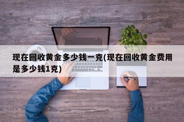 现在回收黄金多少钱一克(现在回收黄金费用是多少钱1克)