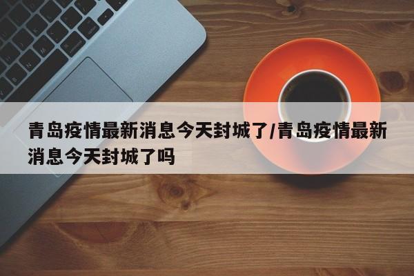 青岛疫情最新消息今天封城了/青岛疫情最新消息今天封城了吗