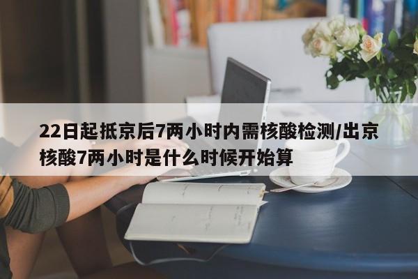 22日起抵京后7两小时内需核酸检测/出京核酸7两小时是什么时候开始算