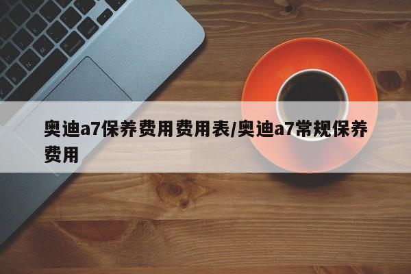 奥迪a7保养费用费用表/奥迪a7常规保养费用