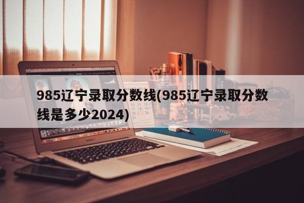 985辽宁录取分数线(985辽宁录取分数线是多少2024)