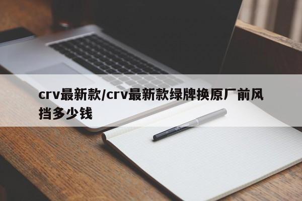 crv最新款/crv最新款绿牌换原厂前风挡多少钱