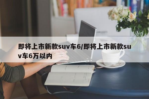 即将上市新款suv车6/即将上市新款suv车6万以内