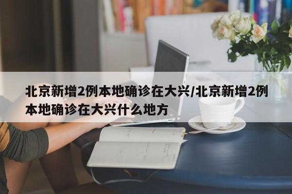 北京新增2例本地确诊在大兴/北京新增2例本地确诊在大兴什么地方