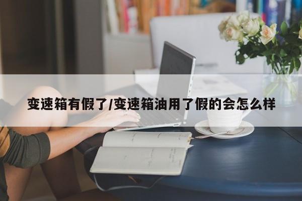 变速箱有假了/变速箱油用了假的会怎么样