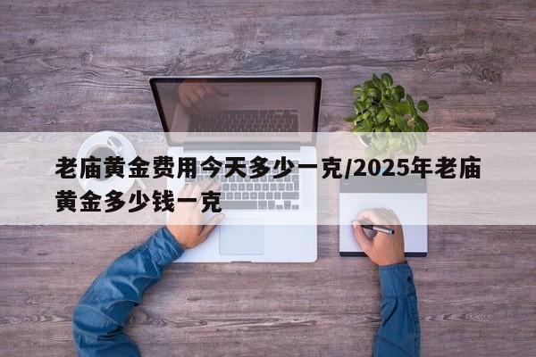 老庙黄金费用今天多少一克/2025年老庙黄金多少钱一克