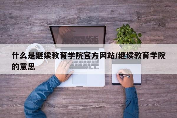 什么是继续教育学院官方网站/继续教育学院的意思