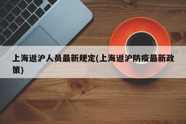 上海返沪人员最新规定(上海返沪防疫最新政策)