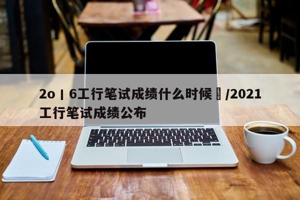 2o丨6工行笔试成绩什么时候岀/2021工行笔试成绩公布