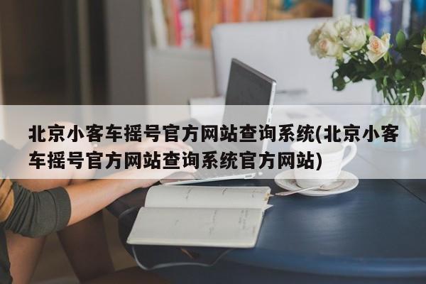 北京小客车摇号官方网站查询系统(北京小客车摇号官方网站查询系统官方网站)