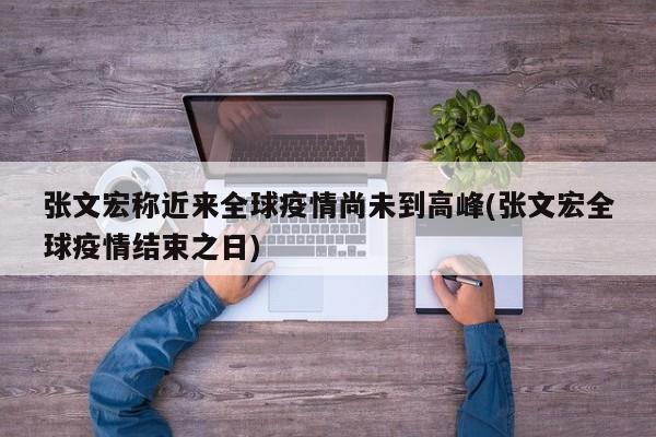 张文宏称近来全球疫情尚未到高峰(张文宏全球疫情结束之日)