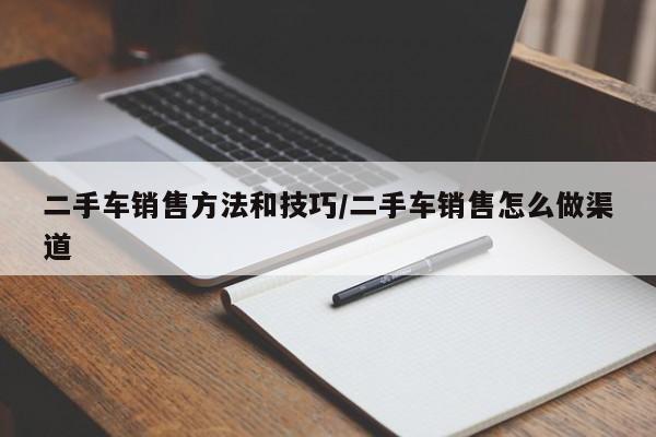 二手车销售方法和技巧/二手车销售怎么做渠道