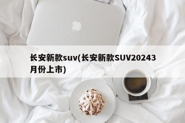 长安新款suv(长安新款SUV20243月份上市)