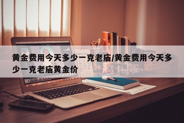 黄金费用今天多少一克老庙/黄金费用今天多少一克老庙黄金价