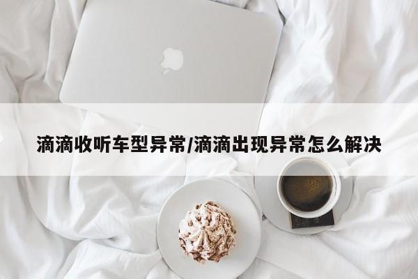 滴滴收听车型异常/滴滴出现异常怎么解决