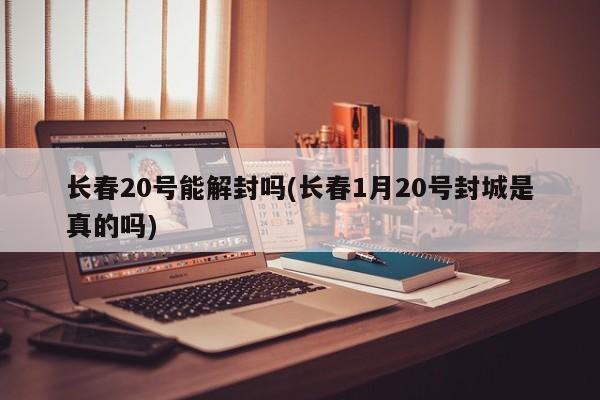 长春20号能解封吗(长春1月20号封城是真的吗)