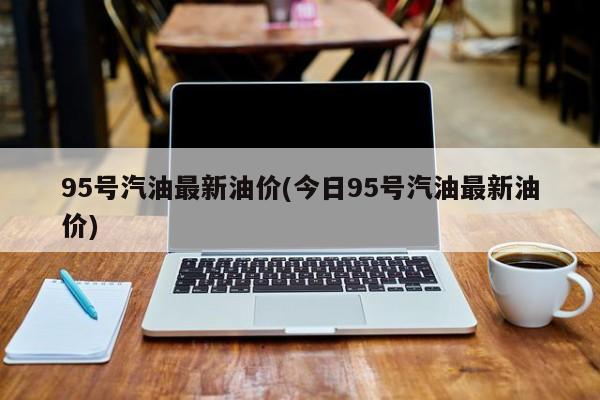 95号汽油最新油价(今日95号汽油最新油价)