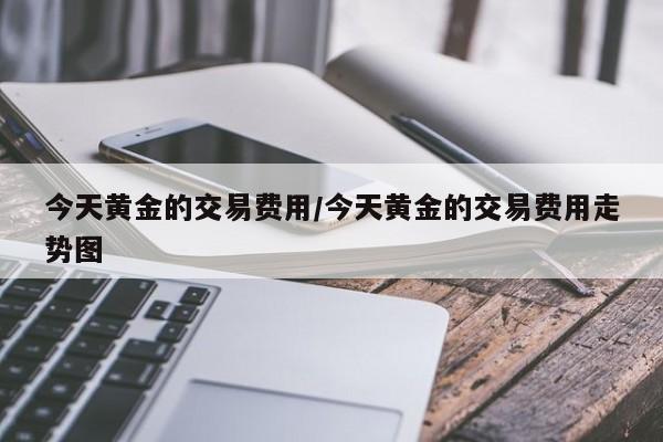 今天黄金的交易费用/今天黄金的交易费用走势图