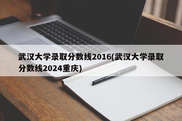 武汉大学录取分数线2016(武汉大学录取分数线2024重庆)