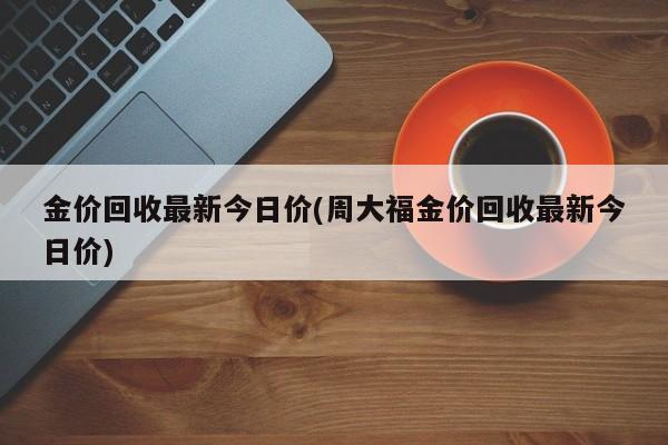 金价回收最新今日价(周大福金价回收最新今日价)