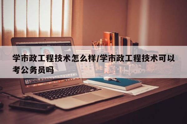 学市政工程技术怎么样/学市政工程技术可以考公务员吗