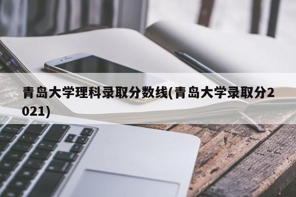 青岛大学理科录取分数线(青岛大学录取分2021)