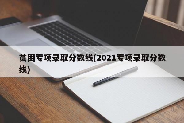 贫困专项录取分数线(2021专项录取分数线)