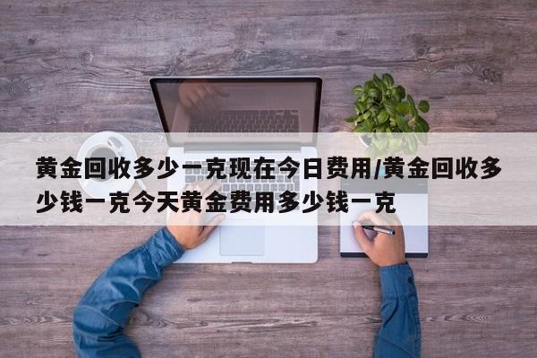 黄金回收多少一克现在今日费用/黄金回收多少钱一克今天黄金费用多少钱一克