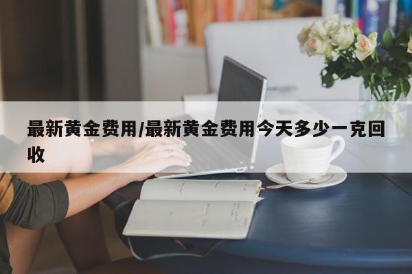 最新黄金费用/最新黄金费用今天多少一克回收