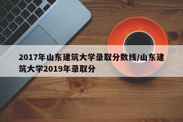 2017年山东建筑大学录取分数线/山东建筑大学2019年录取分